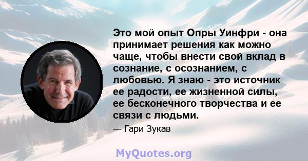 Это мой опыт Опры Уинфри - она ​​принимает решения как можно чаще, чтобы внести свой вклад в сознание, с осознанием, с любовью. Я знаю - это источник ее радости, ее жизненной силы, ее бесконечного творчества и ее связи