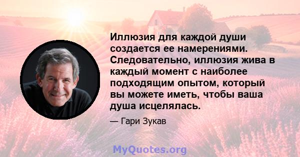 Иллюзия для каждой души создается ее намерениями. Следовательно, иллюзия жива в каждый момент с наиболее подходящим опытом, который вы можете иметь, чтобы ваша душа исцелялась.