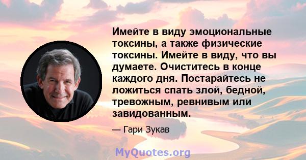 Имейте в виду эмоциональные токсины, а также физические токсины. Имейте в виду, что вы думаете. Очиститесь в конце каждого дня. Постарайтесь не ложиться спать злой, бедной, тревожным, ревнивым или завидованным.