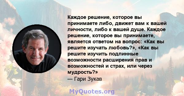 Каждое решение, которое вы принимаете либо, движет вам к вашей личности, либо к вашей душе. Каждое решение, которое вы принимаете, является ответом на вопрос: «Как вы решите изучать любовь?», «Как вы решите изучить