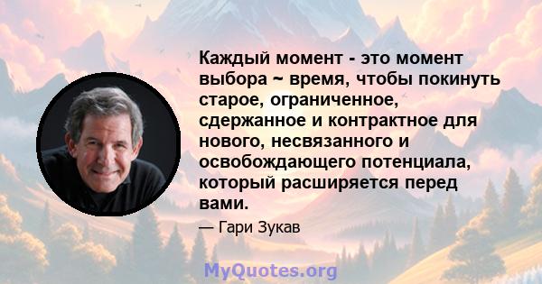 Каждый момент - это момент выбора ~ время, чтобы покинуть старое, ограниченное, сдержанное и контрактное для нового, несвязанного и освобождающего потенциала, который расширяется перед вами.