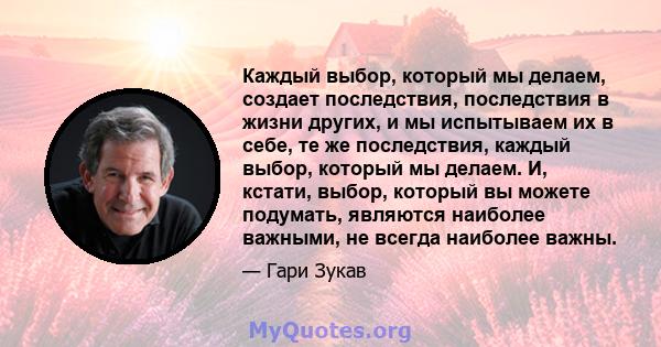 Каждый выбор, который мы делаем, создает последствия, последствия в жизни других, и мы испытываем их в себе, те же последствия, каждый выбор, который мы делаем. И, кстати, выбор, который вы можете подумать, являются