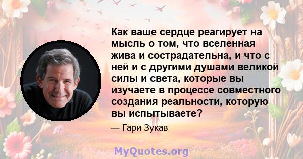 Как ваше сердце реагирует на мысль о том, что вселенная жива и сострадательна, и что с ней и с другими душами великой силы и света, которые вы изучаете в процессе совместного создания реальности, которую вы испытываете?