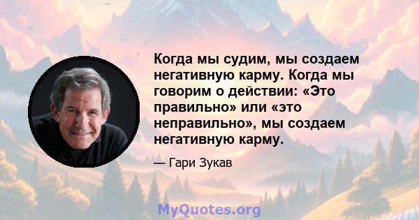 Когда мы судим, мы создаем негативную карму. Когда мы говорим о действии: «Это правильно» или «это неправильно», мы создаем негативную карму.