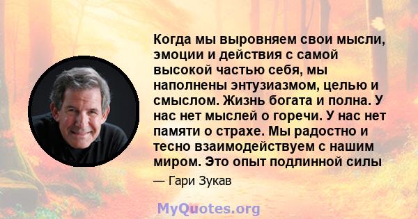 Когда мы выровняем свои мысли, эмоции и действия с самой высокой частью себя, мы наполнены энтузиазмом, целью и смыслом. Жизнь богата и полна. У нас нет мыслей о горечи. У нас нет памяти о страхе. Мы радостно и тесно