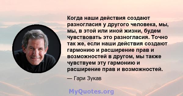 Когда наши действия создают разногласия у другого человека, мы, мы, в этой или иной жизни, будем чувствовать это разногласия. Точно так же, если наши действия создают гармонию и расширение прав и возможностей в другом,