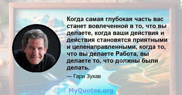 Когда самая глубокая часть вас станет вовлеченной в то, что вы делаете, когда ваши действия и действия становятся приятными и целенаправленными, когда то, что вы делаете Работа, вы делаете то, что должны были делать.