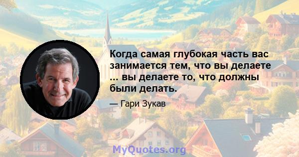 Когда самая глубокая часть вас занимается тем, что вы делаете ... вы делаете то, что должны были делать.