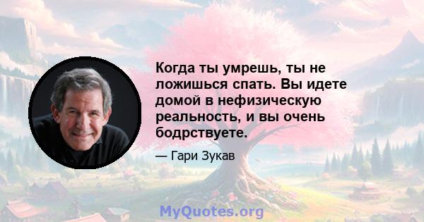 Когда ты умрешь, ты не ложишься спать. Вы идете домой в нефизическую реальность, и вы очень бодрствуете.