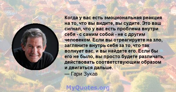 Когда у вас есть эмоциональная реакция на то, что вы видите, вы судите. Это ваш сигнал, что у вас есть проблема внутри себя - с самим собой - не с другим человеком. Если вы отреагируете на зло, загляните внутрь себя за