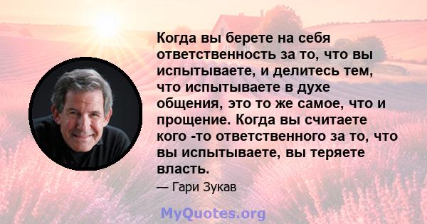 Когда вы берете на себя ответственность за то, что вы испытываете, и делитесь тем, что испытываете в духе общения, это то же самое, что и прощение. Когда вы считаете кого -то ответственного за то, что вы испытываете, вы 