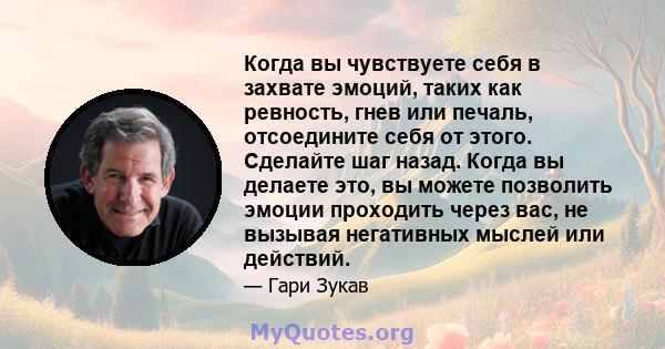 Когда вы чувствуете себя в захвате эмоций, таких как ревность, гнев или печаль, отсоедините себя от этого. Сделайте шаг назад. Когда вы делаете это, вы можете позволить эмоции проходить через вас, не вызывая негативных