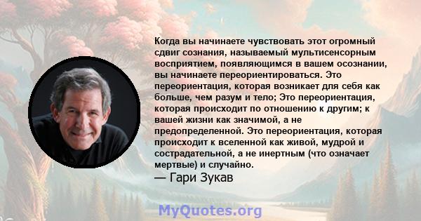 Когда вы начинаете чувствовать этот огромный сдвиг сознания, называемый мультисенсорным восприятием, появляющимся в вашем осознании, вы начинаете переориентироваться. Это переориентация, которая возникает для себя как