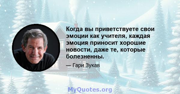 Когда вы приветствуете свои эмоции как учителя, каждая эмоция приносит хорошие новости, даже те, которые болезненны.