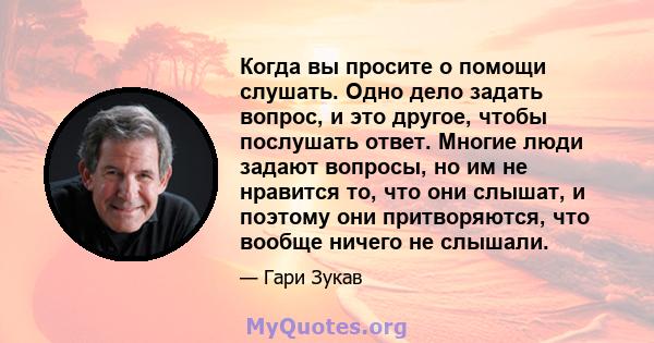 Когда вы просите о помощи слушать. Одно дело задать вопрос, и это другое, чтобы послушать ответ. Многие люди задают вопросы, но им не нравится то, что они слышат, и поэтому они притворяются, что вообще ничего не слышали.