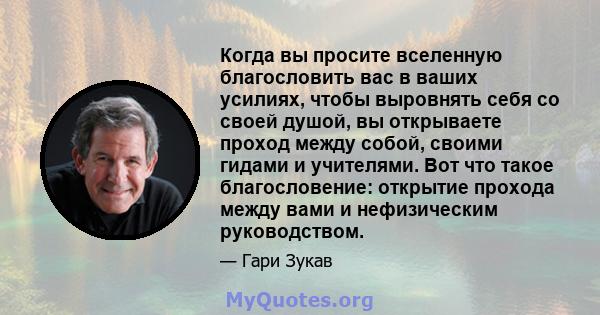 Когда вы просите вселенную благословить вас в ваших усилиях, чтобы выровнять себя со своей душой, вы открываете проход между собой, своими гидами и учителями. Вот что такое благословение: открытие прохода между вами и