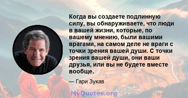 Когда вы создаете подлинную силу, вы обнаруживаете, что люди в вашей жизни, которые, по вашему мнению, были вашими врагами, на самом деле не враги с точки зрения вашей души. С точки зрения вашей души, они ваши друзья,