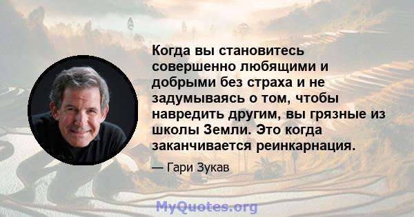 Когда вы становитесь совершенно любящими и добрыми без страха и не задумываясь о том, чтобы навредить другим, вы грязные из школы Земли. Это когда заканчивается реинкарнация.