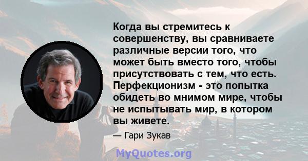 Когда вы стремитесь к совершенству, вы сравниваете различные версии того, что может быть вместо того, чтобы присутствовать с тем, что есть. Перфекционизм - это попытка обидеть во мнимом мире, чтобы не испытывать мир, в