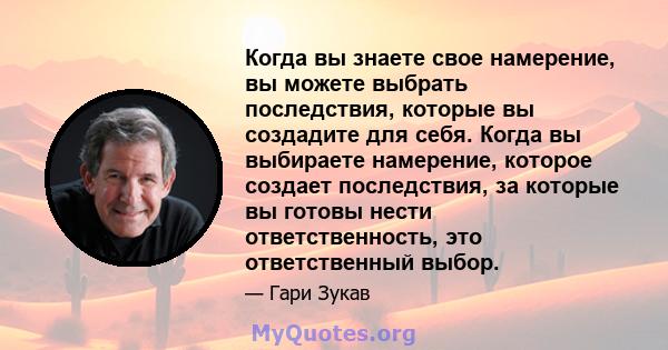 Когда вы знаете свое намерение, вы можете выбрать последствия, которые вы создадите для себя. Когда вы выбираете намерение, которое создает последствия, за которые вы готовы нести ответственность, это ответственный