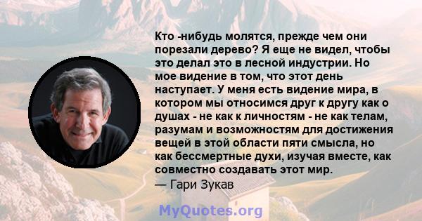 Кто -нибудь молятся, прежде чем они порезали дерево? Я еще не видел, чтобы это делал это в лесной индустрии. Но мое видение в том, что этот день наступает. У меня есть видение мира, в котором мы относимся друг к другу