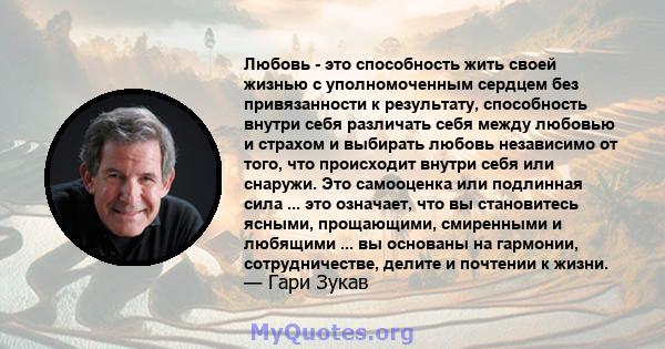 Любовь - это способность жить своей жизнью с уполномоченным сердцем без привязанности к результату, способность внутри себя различать себя между любовью и страхом и выбирать любовь независимо от того, что происходит