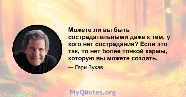 Можете ли вы быть сострадательными даже к тем, у кого нет сострадания? Если это так, то нет более тонкой кармы, которую вы можете создать.