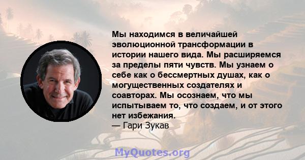 Мы находимся в величайшей эволюционной трансформации в истории нашего вида. Мы расширяемся за пределы пяти чувств. Мы узнаем о себе как о бессмертных душах, как о могущественных создателях и соавторах. Мы осознаем, что