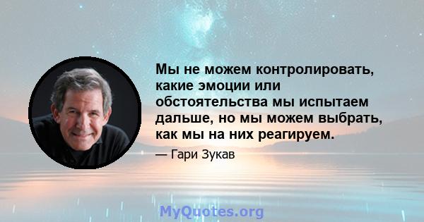 Мы не можем контролировать, какие эмоции или обстоятельства мы испытаем дальше, но мы можем выбрать, как мы на них реагируем.