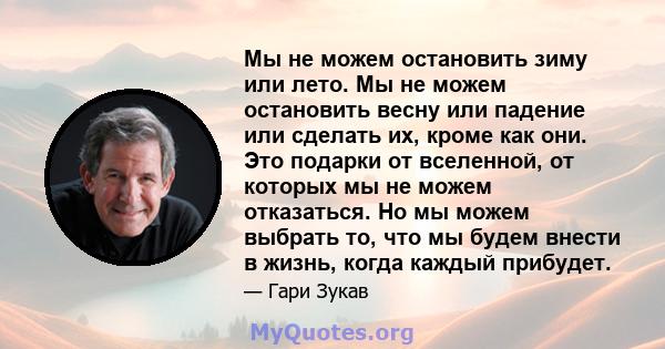 Мы не можем остановить зиму или лето. Мы не можем остановить весну или падение или сделать их, кроме как они. Это подарки от вселенной, от которых мы не можем отказаться. Но мы можем выбрать то, что мы будем внести в