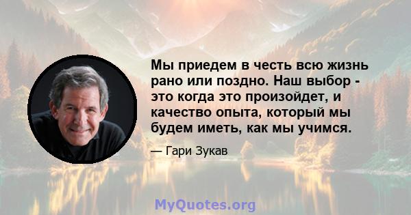 Мы приедем в честь всю жизнь рано или поздно. Наш выбор - это когда это произойдет, и качество опыта, который мы будем иметь, как мы учимся.