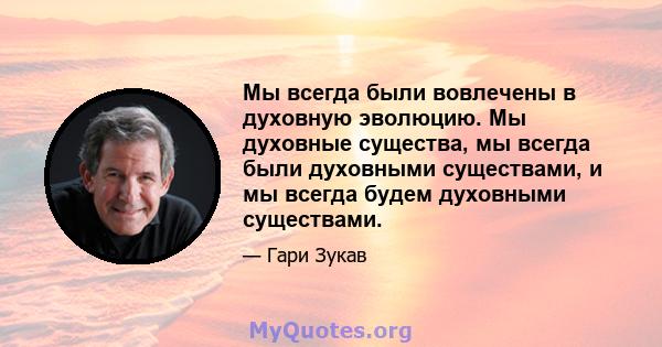 Мы всегда были вовлечены в духовную эволюцию. Мы духовные существа, мы всегда были духовными существами, и мы всегда будем духовными существами.