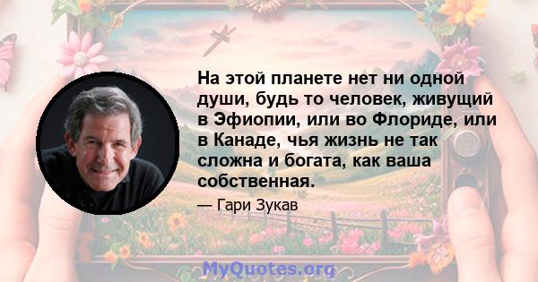 На этой планете нет ни одной души, будь то человек, живущий в Эфиопии, или во Флориде, или в Канаде, чья жизнь не так сложна и богата, как ваша собственная.