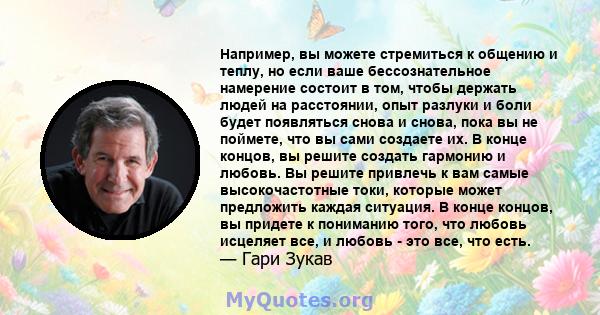 Например, вы можете стремиться к общению и теплу, но если ваше бессознательное намерение состоит в том, чтобы держать людей на расстоянии, опыт разлуки и боли будет появляться снова и снова, пока вы не поймете, что вы