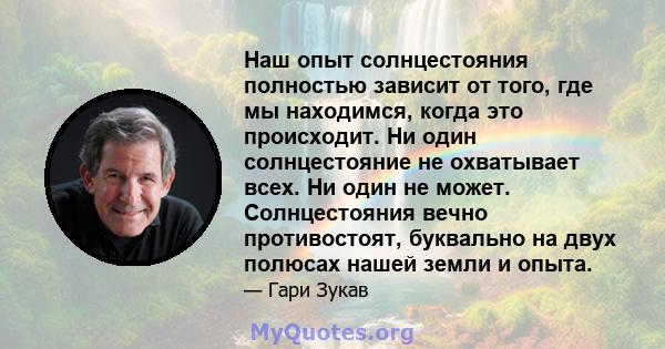 Наш опыт солнцестояния полностью зависит от того, где мы находимся, когда это происходит. Ни один солнцестояние не охватывает всех. Ни один не может. Солнцестояния вечно противостоят, буквально на двух полюсах нашей