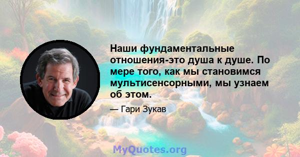 Наши фундаментальные отношения-это душа к душе. По мере того, как мы становимся мультисенсорными, мы узнаем об этом.