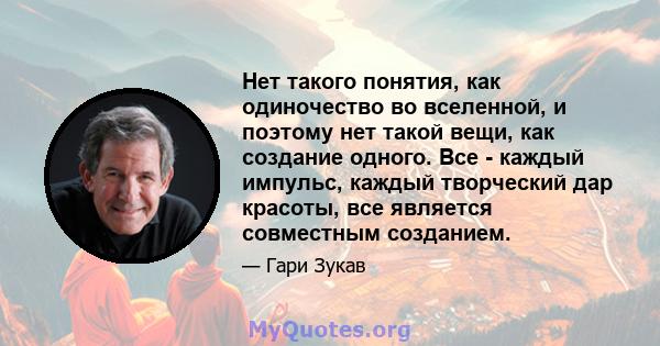 Нет такого понятия, как одиночество во вселенной, и поэтому нет такой вещи, как создание одного. Все - каждый импульс, каждый творческий дар красоты, все является совместным созданием.