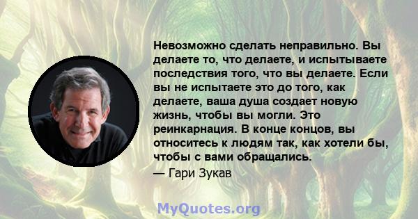 Невозможно сделать неправильно. Вы делаете то, что делаете, и испытываете последствия того, что вы делаете. Если вы не испытаете это до того, как делаете, ваша душа создает новую жизнь, чтобы вы могли. Это реинкарнация. 