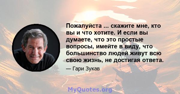 Пожалуйста ... скажите мне, кто вы и что хотите. И если вы думаете, что это простые вопросы, имейте в виду, что большинство людей живут всю свою жизнь, не достигая ответа.