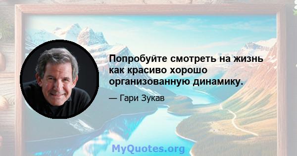 Попробуйте смотреть на жизнь как красиво хорошо организованную динамику.