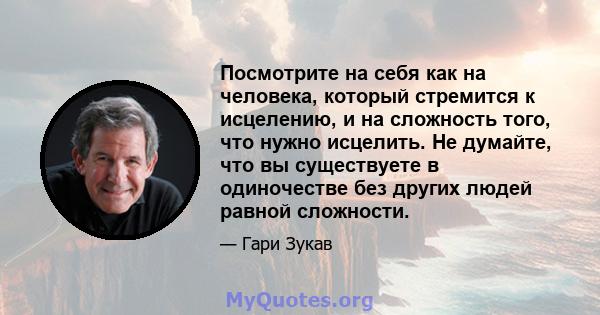 Посмотрите на себя как на человека, который стремится к исцелению, и на сложность того, что нужно исцелить. Не думайте, что вы существуете в одиночестве без других людей равной сложности.