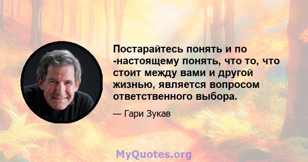 Постарайтесь понять и по -настоящему понять, что то, что стоит между вами и другой жизнью, является вопросом ответственного выбора.