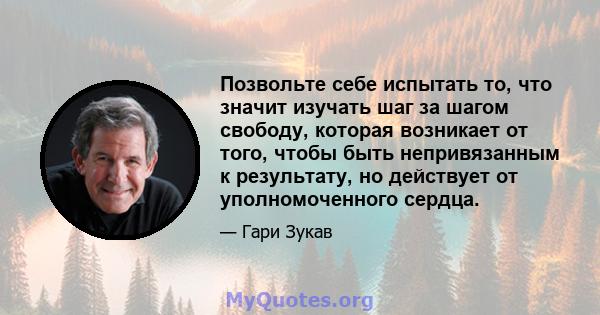 Позвольте себе испытать то, что значит изучать шаг за шагом свободу, которая возникает от того, чтобы быть непривязанным к результату, но действует от уполномоченного сердца.