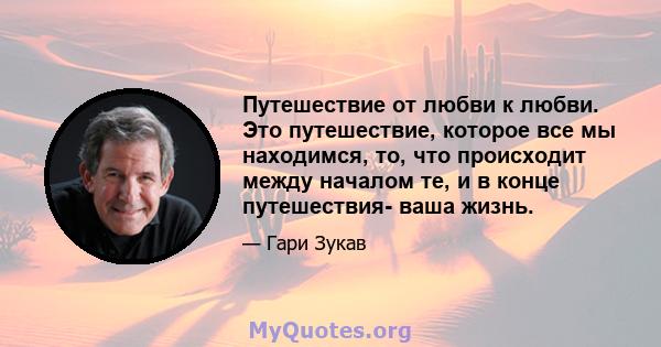 Путешествие от любви к любви. Это путешествие, которое все мы находимся, то, что происходит между началом те, и в конце путешествия- ваша жизнь.