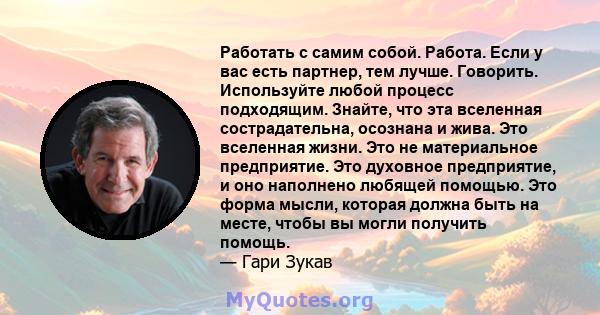 Работать с самим собой. Работа. Если у вас есть партнер, тем лучше. Говорить. Используйте любой процесс подходящим. Знайте, что эта вселенная сострадательна, осознана и жива. Это вселенная жизни. Это не материальное