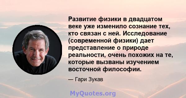 Развитие физики в двадцатом веке уже изменило сознание тех, кто связан с ней. Исследование (современной физики) дает представление о природе реальности, очень похожих на те, которые вызваны изучением восточной философии.