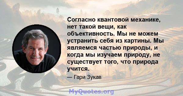 Согласно квантовой механике, нет такой вещи, как объективность. Мы не можем устранить себя из картины. Мы являемся частью природы, и когда мы изучаем природу, не существует того, что природа учится.