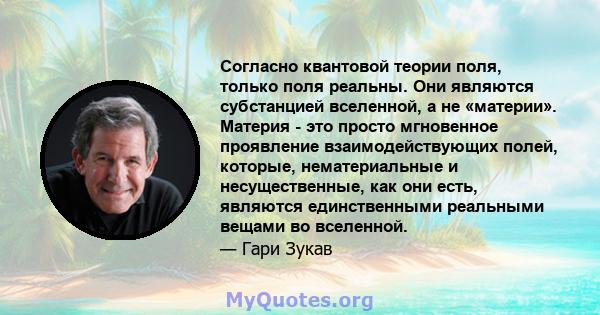 Согласно квантовой теории поля, только поля реальны. Они являются субстанцией вселенной, а не «материи». Материя - это просто мгновенное проявление взаимодействующих полей, которые, нематериальные и несущественные, как