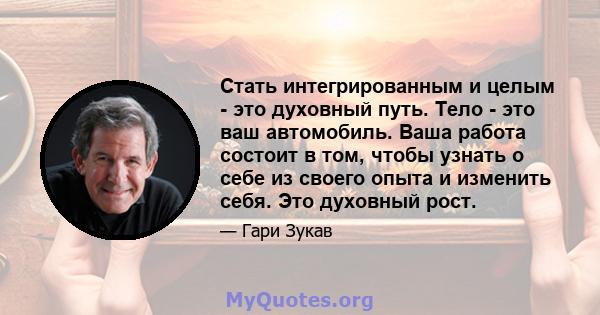 Стать интегрированным и целым - это духовный путь. Тело - это ваш автомобиль. Ваша работа состоит в том, чтобы узнать о себе из своего опыта и изменить себя. Это духовный рост.