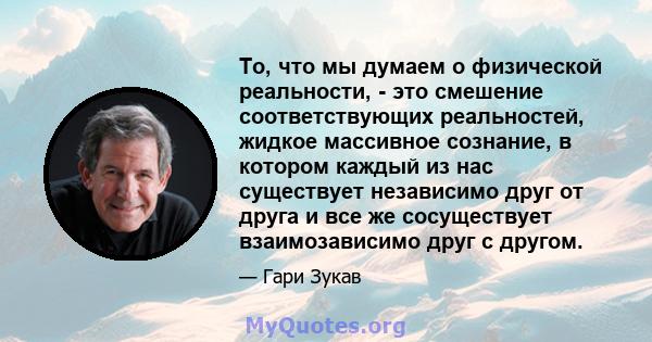 То, что мы думаем о физической реальности, - это смешение соответствующих реальностей, жидкое массивное сознание, в котором каждый из нас существует независимо друг от друга и все же сосуществует взаимозависимо друг с